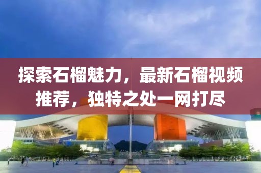 探索石榴魅力，最新石榴视频推荐，独特之处一网打尽
