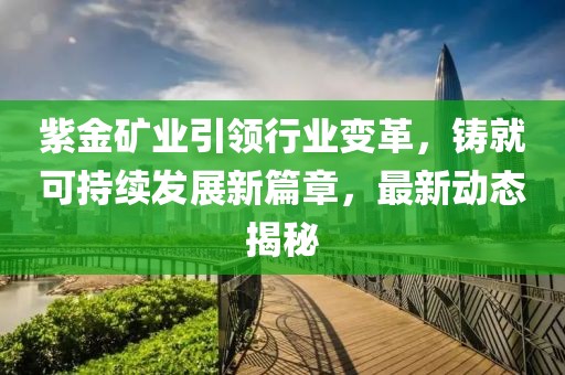 紫金矿业引领行业变革，铸就可持续发展新篇章，最新动态揭秘
