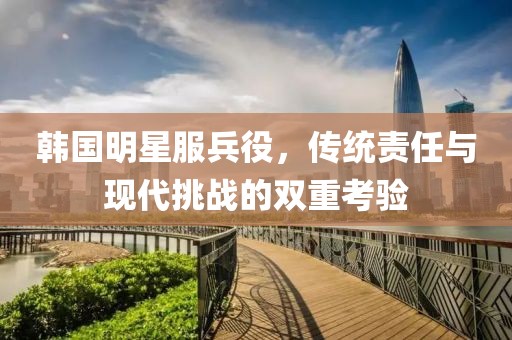 韩国明星服兵役，传统责任与现代挑战的双重考验
