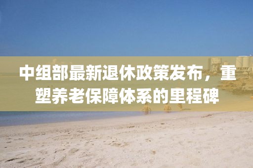 中组部最新退休政策发布，重塑养老保障体系的里程碑