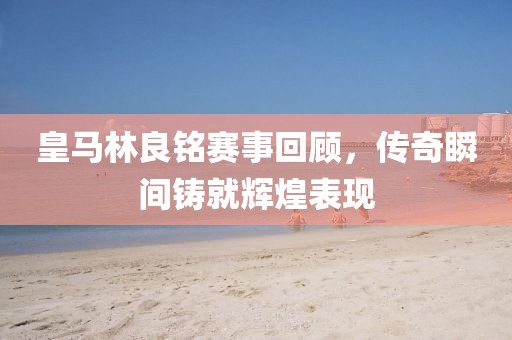 皇马林良铭赛事回顾，传奇瞬间铸就辉煌表现