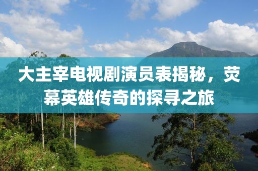 大主宰电视剧演员表揭秘，荧幕英雄传奇的探寻之旅
