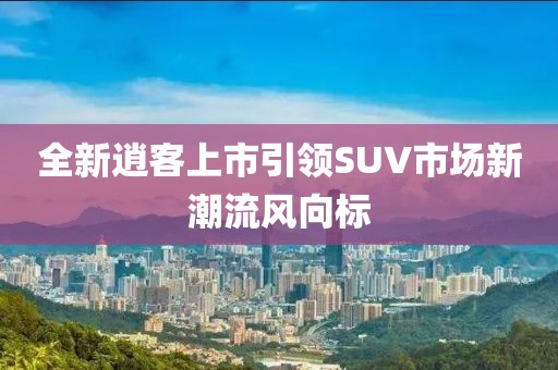 全新逍客上市引领SUV市场新潮流风向标