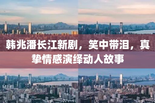 韩兆潘长江新剧，笑中带泪，真挚情感演绎动人故事
