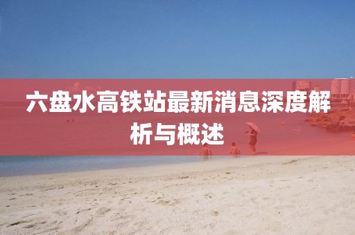 六盘水高铁站最新消息深度解析与概述