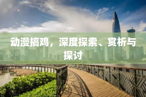 动漫搞鸡，深度探索、赏析与探讨
