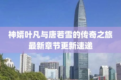 神婿叶凡与唐若雪的传奇之旅最新章节更新速递