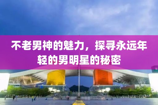 不老男神的魅力，探寻永远年轻的男明星的秘密