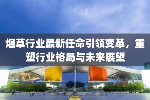 烟草行业最新任命引领变革，重塑行业格局与未来展望