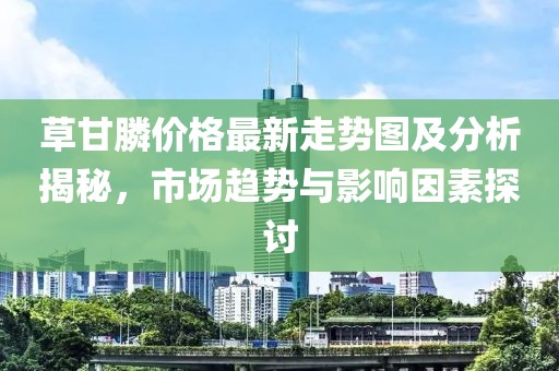 草甘膦价格最新走势图及分析揭秘，市场趋势与影响因素探讨