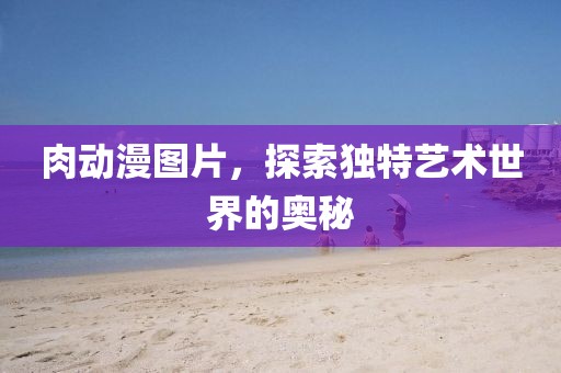 肉动漫图片，探索独特艺术世界的奥秘