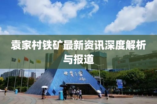 袁家村铁矿最新资讯深度解析与报道