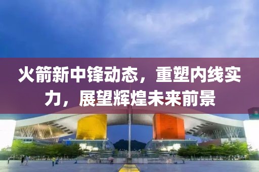 火箭新中锋动态，重塑内线实力，展望辉煌未来前景
