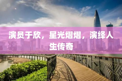 演员于欣，星光熠熠，演绎人生传奇