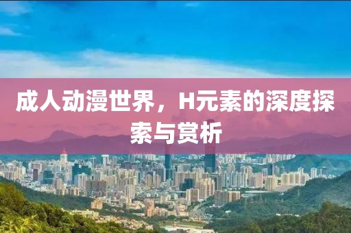 成人动漫世界，H元素的深度探索与赏析