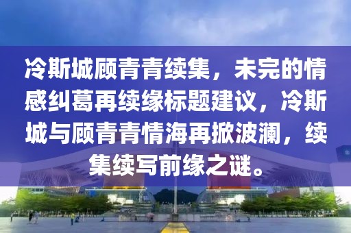 冷斯城顾青青续集，未完的情感纠葛再续缘标题建议，冷斯城与顾青青情海再掀波澜，续集续写前缘之谜。