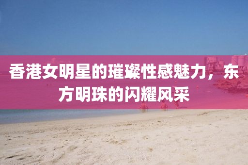 香港女明星的璀璨性感魅力，东方明珠的闪耀风采