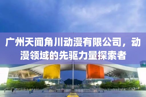 广州天闻角川动漫有限公司，动漫领域的先驱力量探索者