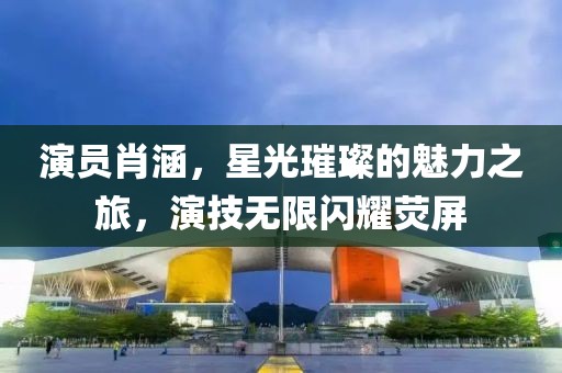 演员肖涵，星光璀璨的魅力之旅，演技无限闪耀荧屏