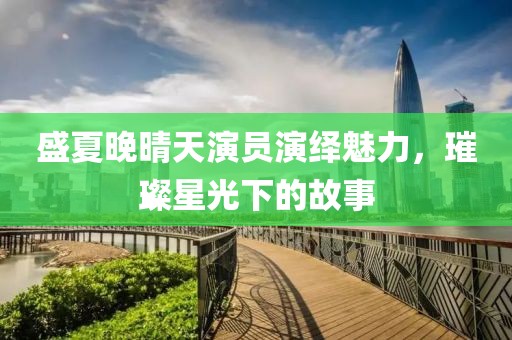 盛夏晚晴天演员演绎魅力，璀璨星光下的故事