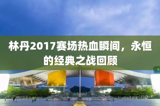 林丹2017赛场热血瞬间，永恒的经典之战回顾