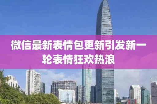 微信最新表情包更新引发新一轮表情狂欢热浪
