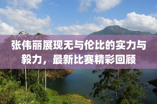 张伟丽展现无与伦比的实力与毅力，最新比赛精彩回顾