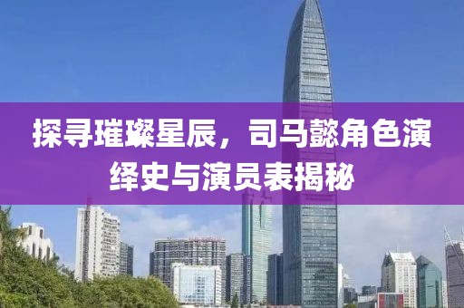 探寻璀璨星辰，司马懿角色演绎史与演员表揭秘
