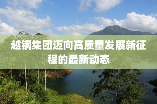 越钢集团迈向高质量发展新征程的最新动态