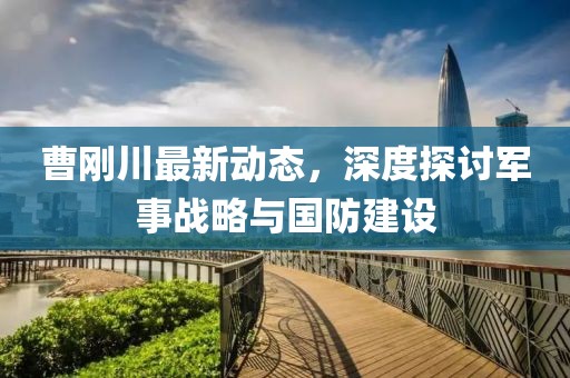 曹刚川最新动态，深度探讨军事战略与国防建设