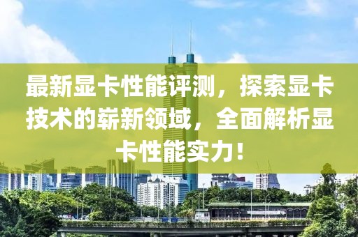 最新显卡性能评测，探索显卡技术的崭新领域，全面解析显卡性能实力！