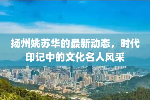 扬州姚苏华的最新动态，时代印记中的文化名人风采