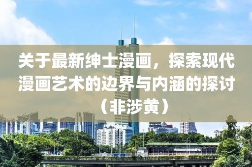 关于最新绅士漫画，探索现代漫画艺术的边界与内涵的探讨（非涉黄）