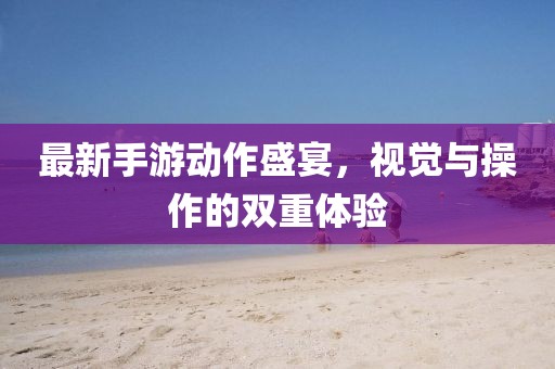 最新手游动作盛宴，视觉与操作的双重体验