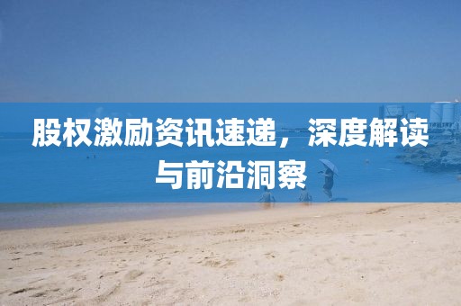 股权激励资讯速递，深度解读与前沿洞察