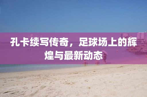 孔卡续写传奇，足球场上的辉煌与最新动态