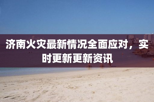 济南火灾最新情况全面应对，实时更新更新资讯