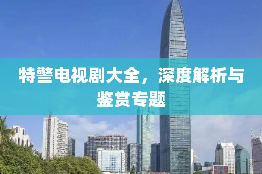 特警电视剧大全，深度解析与鉴赏专题