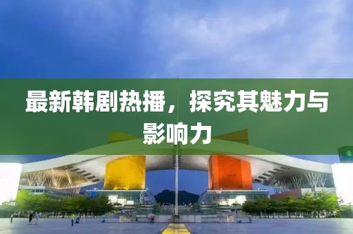 最新韩剧热播，探究其魅力与影响力