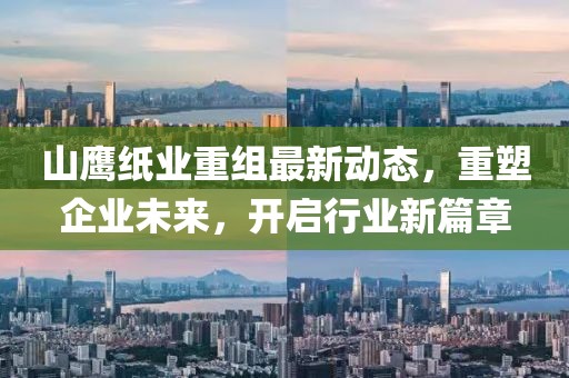山鹰纸业重组最新动态，重塑企业未来，开启行业新篇章