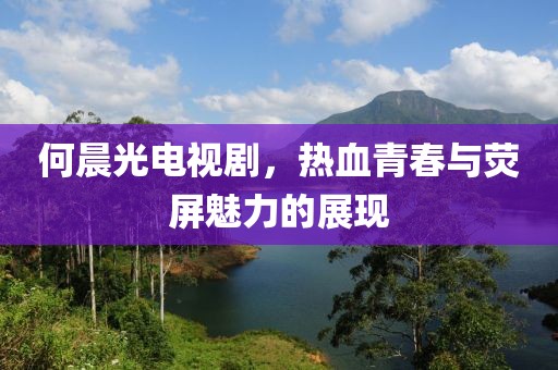 何晨光电视剧，热血青春与荧屏魅力的展现