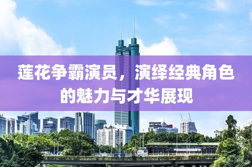 莲花争霸演员，演绎经典角色的魅力与才华展现