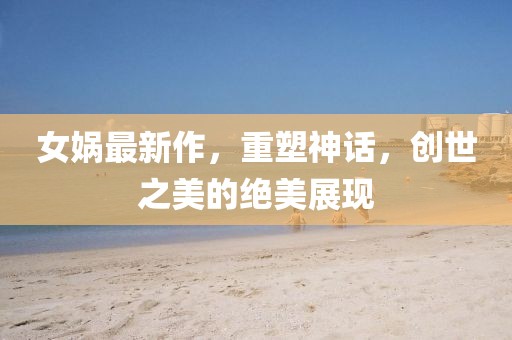 女娲最新作，重塑神话，创世之美的绝美展现