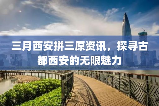 三月西安拼三原资讯，探寻古都西安的无限魅力