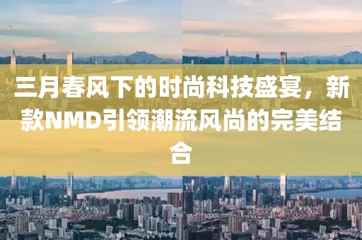 三月春风下的时尚科技盛宴，新款NMD引领潮流风尚的完美结合