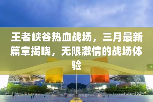 王者峡谷热血战场，三月最新篇章揭晓，无限激情的战场体验