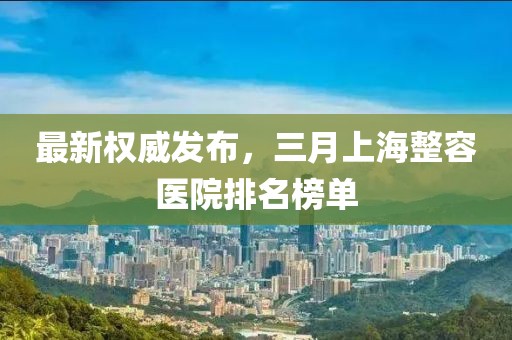 最新权威发布，三月上海整容医院排名榜单