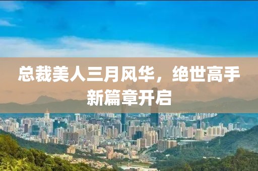 总裁美人三月风华，绝世高手新篇章开启
