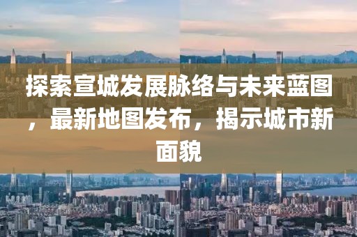 探索宣城发展脉络与未来蓝图，最新地图发布，揭示城市新面貌