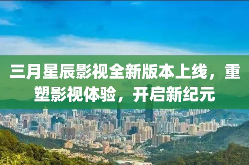 三月星辰影视全新版本上线，重塑影视体验，开启新纪元
